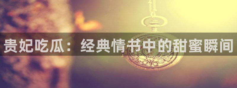 风静言我在年代文里吃瓜看戏：贵妃吃瓜：经典情书中的甜蜜瞬间